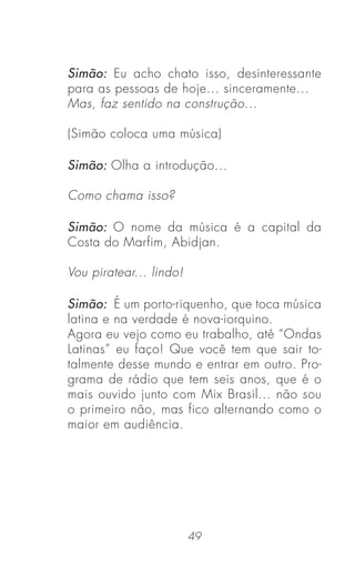 49
Simão: Eu acho chato isso, desinteressante
para as pessoas de hoje... sinceramente...
Mas, faz sentido na construção...
(Simão coloca uma música)
Simão: Olha a introdução...
Como chama isso?
Simão: O nome da música é a capital da
Costa do Marfim, Abidjan.
Vou piratear... lindo!
Simão: É um porto-riquenho, que toca música
latina e na verdade é nova-iorquino.
Agora eu vejo como eu trabalho, até “Ondas
Latinas” eu faço! Que você tem que sair to-
talmente desse mundo e entrar em outro. Pro-
grama de rádio que tem seis anos, que é o
mais ouvido junto com Mix Brasil... não sou
o primeiro não, mas fico alternando como o
maior em audiência.
 