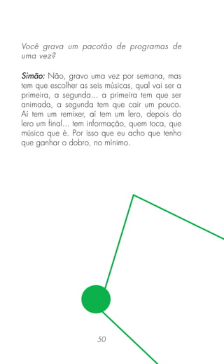 50
Você grava um pacotão de programas de
uma vez?
Simão: Não, gravo uma vez por semana, mas
tem que escolher as seis músicas, qual vai ser a
primeira, a segunda... a primeira tem que ser
animada, a segunda tem que cair um pouco.
Aí tem um remixer, aí tem um lero, depois do
lero um ﬁnal... tem informação, quem toca, que
música que é. Por isso que eu acho que tenho
que ganhar o dobro, no mínimo.
 