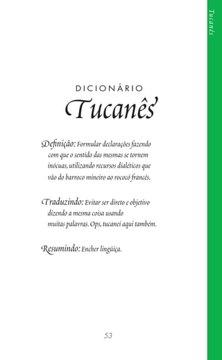 53
Tucanês
Deﬁnição:Formular declarações fazendo
com que o sentido das mesmas se tornem
inócuas,utilizando recursos dialéticos que
vão do barroco mineiro ao rococó francês.
Traduzindo:Evitar ser direto e objetivo
dizendo a mesma coisa usando
muitas palavras.Ops,tucanei aqui também.
Resumindo:Encher lingüiça.
D I C I O N Á R I O
Tucanês
 