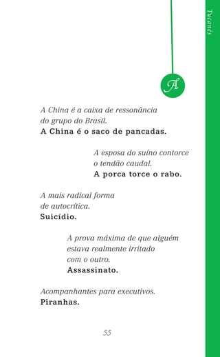 55
Tucanês
A China é a caixa de ressonância
do grupo do Brasil.
A China é o saco de pancadas.
A esposa do suíno contorce
o tendão caudal.
A porca torce o rabo.
A mais radical forma
de autocrítica.
Suicídio.
A prova máxima de que alguém
estava realmente irritado
com o outro.
Assassinato.
Acompanhantes para executivos.
Piranhas.
A
 