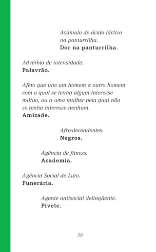56
Acúmulo de ácido láctico
na panturrilha.
Dor na panturrilha.
Advérbio de intensidade.
Palavrão.
Afeto que une um homem a outro homem
com o qual se tenha algum interesse
mútuo, ou a uma mulher pela qual não
se tenha interesse nenhum.
Amizade.
Afro-decendentes.
Negros.
Agência de ﬁtness.
Academia.
Agência Social de Luto.
Funerária.
Agente antisocial delinqüente.
Pivete.
 