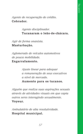 57
Tucanês
Agente de recuperação de crédito.
Cobrador.
Agente disciplinador.
Tucanaram o leão-de-chácara.
Agir de forma onanista.
Masturbação.
Aglomerado de veículos automotivos
de pouca mobilidade.
Engarrafamento.
Ajuste linear para adequar
a remuneração de seus executivos
a nível de mercado.
Aumento para os tucanos.
Alguém que realiza suas aspirações sexuais
através de atividades visuais em que capta
outros seres interagindo sexualmente.
Voyeur.
Ambulatório de alta resolutividade.
Hospital municipal.
 
