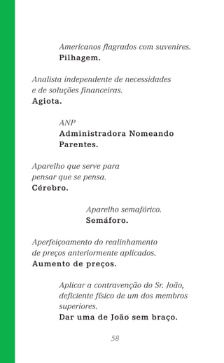 58
Americanos ﬂagrados com suvenires.
Pilhagem.
Analista independente de necessidades
e de soluções ﬁnanceiras.
Agiota.
ANP
Administradora Nomeando
Parentes.
Aparelho que serve para
pensar que se pensa.
Cérebro.
Aparelho semafórico.
Semáforo.
Aperfeiçoamento do realinhamento
de preços anteriormente aplicados.
Aumento de preços.
Aplicar a contravenção do Sr. João,
deﬁciente físico de um dos membros
superiores.
Dar uma de João sem braço.
 