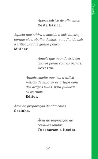 59
Tucanês
Aporte básico de alimentos.
Cesta básica.
Aquela que critica o marido o mês inteiro,
porque ele trabalha demais, e no ﬁm do mês
o critica porque ganha pouco.
Mulher.
Aquele que quando está em
apuros pensa com as pernas.
Covarde.
Aquele sujeito que tem a difícil
missão de separar os artigos bons
dos artigos ruins, para publicar
só os ruins.
Editor.
Área de preparação de alimentos.
Cozinha.
Área de segregação de
resíduos sólidos.
Tucanaram a lixeira.
 