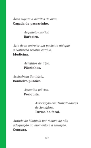 60
Área sujeita a detritos de aves.
Cagada de passarinho.
Arquiteto capilar.
Barbeiro.
Arte de se entreter um paciente até que
a Natureza resolva curá-lo.
Medicina.
Artefatos de trigo.
Pãezinhos.
Assistência Sanitária.
Banheiro público.
Assoalho pélvico.
Periquita.
Associação dos Trabalhadores
de Semáforo.
Turma do farol.
Atitude de bloqueio por motivo de não
adequação ao momento e à situação.
Censura.
 