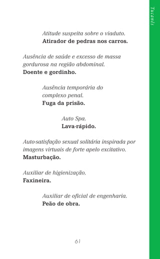 61
Tucanês
Atitude suspeita sobre o viaduto.
Atirador de pedras nos carros.
Ausência de saúde e excesso de massa
gordurosa na região abdominal.
Doente e gordinho.
Ausência temporária do
complexo penal.
Fuga da prisão.
Auto Spa.
Lava-rápido.
Auto-satisfação sexual solitária inspirada por
imagens virtuais de forte apelo excitativo.
Masturbação.
Auxiliar de higienização.
Faxineira.
Auxiliar de oﬁcial de engenharia.
Peão de obra.
 