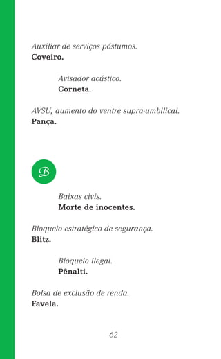 62
Auxiliar de serviços póstumos.
Coveiro.
Avisador acústico.
Corneta.
AVSU, aumento do ventre supra-umbilical.
Pança.
Baixas civis.
Morte de inocentes.
Bloqueio estratégico de segurança.
Blitz.
Bloqueio ilegal.
Pênalti.
Bolsa de exclusão de renda.
Favela.
B
 