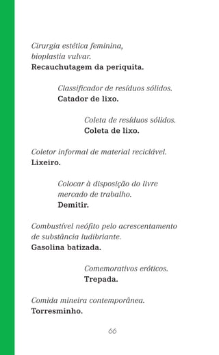 66
Cirurgia estética feminina,
bioplastia vulvar.
Recauchutagem da periquita.
Classiﬁcador de resíduos sólidos.
Catador de lixo.
Coleta de resíduos sólidos.
Coleta de lixo.
Coletor informal de material reciclável.
Lixeiro.
Colocar à disposição do livre
mercado de trabalho.
Demitir.
Combustível neóﬁto pelo acrescentamento
de substância ludibriante.
Gasolina batizada.
Comemorativos eróticos.
Trepada.
Comida mineira contemporânea.
Torresminho.
 