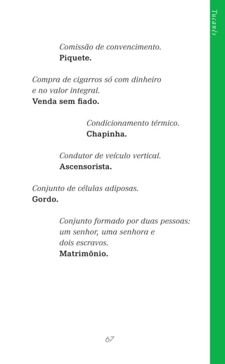 67
Tucanês
Comissão de convencimento.
Piquete.
Compra de cigarros só com dinheiro
e no valor integral.
Venda sem ﬁado.
Condicionamento térmico.
Chapinha.
Condutor de veículo vertical.
Ascensorista.
Conjunto de células adiposas.
Gordo.
Conjunto formado por duas pessoas:
um senhor, uma senhora e
dois escravos.
Matrimônio.
 