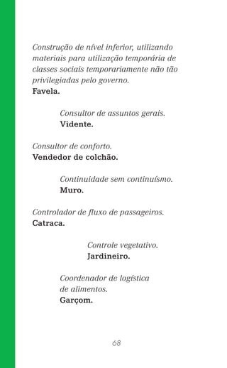 68
Construção de nível inferior, utilizando
materiais para utilização temporária de
classes sociais temporariamente não tão
privilegiadas pelo governo.
Favela.
Consultor de assuntos gerais.
Vidente.
Consultor de conforto.
Vendedor de colchão.
Continuidade sem continuísmo.
Muro.
Controlador de ﬂuxo de passageiros.
Catraca.
Controle vegetativo.
Jardineiro.
Coordenador de logística
de alimentos.
Garçom.
 