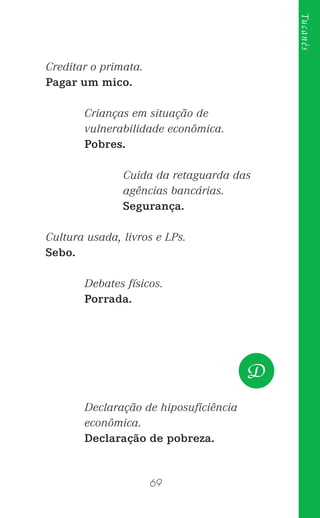 69
Tucanês
Creditar o primata.
Pagar um mico.
Crianças em situação de
vulnerabilidade econômica.
Pobres.
Cuida da retaguarda das
agências bancárias.
Segurança.
Cultura usada, livros e LPs.
Sebo.
Debates físicos.
Porrada.
Declaração de hiposuﬁciência
econômica.
Declaração de pobreza.
D
 
