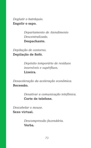70
Deglutir o batráquio.
Engolir o sapo.
Departamento de Atendimento
Descentralizado.
Despachante.
Depilação de contorno.
Depilação de ﬁofó.
Depósito temporário de resíduos
insersíveis e supérﬂuos.
Lixeira.
Desaceleração da aceleração econômica.
Recessão.
Desativar a comunicação telefônica.
Corte de telefone.
Descabelar o mouse.
Sexo virtual.
Descompressão fazendária.
Verba.
 