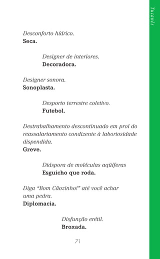 71
Tucanês
Desconforto hídrico.
Seca.
Designer de interiores.
Decoradora.
Designer sonora.
Sonoplasta.
Desporto terrestre coletivo.
Futebol.
Destrabalhamento descontinuado em prol do
reassalariamento condizente à laboriosidade
dispendida.
Greve.
Diáspora de moléculas aqüíferas
Esguicho que roda.
Diga “Bom Cãozinho!” até você achar
uma pedra.
Diplomacia.
Disfunção erétil.
Broxada.
 