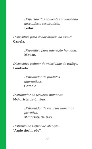 72
Dispersão dos poluentes provocando
desconforto respiratório.
Fedor.
Dispositivo para achar móveis no escuro.
Canela.
Dispositivo para interação humana.
Mouse.
Dispositivo redutor de velocidade de tráfego.
Lombada.
Distribuidor de produtos
alternativos.
Camelô.
Distribuidor de recursos humanos.
Motorista de ônibus.
Distribuidor de recursos humanos
privativo.
Motorista de táxi.
Distúrbio de Déﬁcit de Atenção.
“Ando desligado”.
 