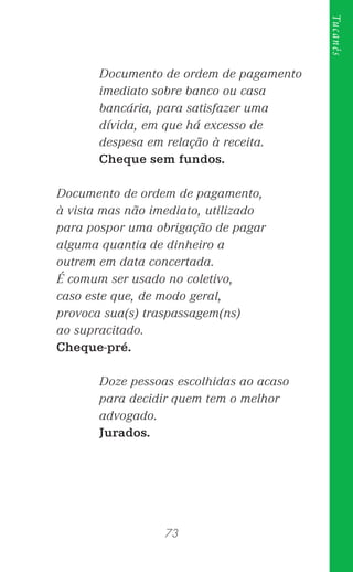 73
Tucanês
Documento de ordem de pagamento
imediato sobre banco ou casa
bancária, para satisfazer uma
dívida, em que há excesso de
despesa em relação à receita.
Cheque sem fundos.
Documento de ordem de pagamento,
à vista mas não imediato, utilizado
para pospor uma obrigação de pagar
alguma quantia de dinheiro a
outrem em data concertada.
É comum ser usado no coletivo,
caso este que, de modo geral,
provoca sua(s) traspassagem(ns)
ao supracitado.
Cheque-pré.
Doze pessoas escolhidas ao acaso
para decidir quem tem o melhor
advogado.
Jurados.
 