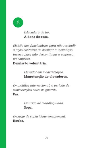 74
Educadora do lar.
A dona-de-casa.
Eleição dos funcionários para não rescindir
a ação contrária de declinar a inclinação
inversa para não descontinuar o emprego
na empresa.
Demissão voluntária.
Elevador em modernização.
Manutenção de elevadores.
Em política internacional, o período de
conversações entre as guerras.
Paz.
Emulsão de mandioquinha.
Sopa.
Encargo de capacidade emergencial.
Roubo.
E
 