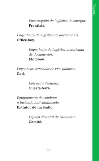 75
Tucanês
Encarregado de logística de energia.
Frentista.
Engenheiro de logística de documentos.
Ofﬁce-boy.
Engenheiro de logística motorizada
de documentos.
Motoboy.
Engenheiro saneador de vias públicas.
Gari.
Epicentro Semanal.
Quarta-feira.
Equipamento de combate
a incêndio individualizado.
Extintor de incêndio.
Espaço eleitoral do candidato.
Comitê.
 