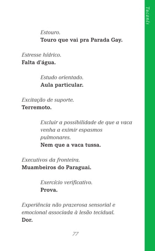 77
Tucanês
Estouro.
Touro que vai pra Parada Gay.
Estresse hídrico.
Falta d’água.
Estudo orientado.
Aula particular.
Excitação de suporte.
Terremoto.
Excluir a possibilidade de que a vaca
venha a eximir espasmos
pulmonares.
Nem que a vaca tussa.
Executivos da fronteira.
Muambeiros do Paraguai.
Exercício veriﬁcativo.
Prova.
Experiência não prazerosa sensorial e
emocional associada à lesão tecidual.
Dor.
 