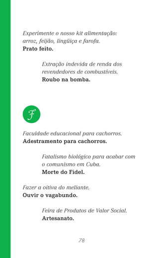 78
Experimente o nosso kit alimentação:
arroz, feijão, lingüiça e farofa.
Prato feito.
Extração indevida de renda dos
revendedores de combustíveis.
Roubo na bomba.
Faculdade educacional para cachorros.
Adestramento para cachorros.
Fatalismo biológico para acabar com
o comunismo em Cuba.
Morte do Fidel.
Fazer a oitiva do meliante.
Ouvir o vagabundo.
Feira de Produtos de Valor Social.
Artesanato.
F
 