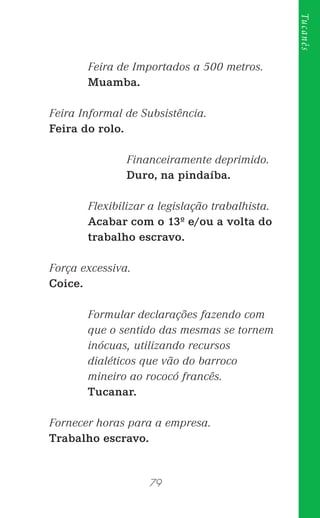 79
Tucanês
Feira de Importados a 500 metros.
Muamba.
Feira Informal de Subsistência.
Feira do rolo.
Financeiramente deprimido.
Duro, na pindaíba.
Flexibilizar a legislação trabalhista.
Acabar com o 13º e/ou a volta do
trabalho escravo.
Força excessiva.
Coice.
Formular declarações fazendo com
que o sentido das mesmas se tornem
inócuas, utilizando recursos
dialéticos que vão do barroco
mineiro ao rococó francês.
Tucanar.
Fornecer horas para a empresa.
Trabalho escravo.
 
