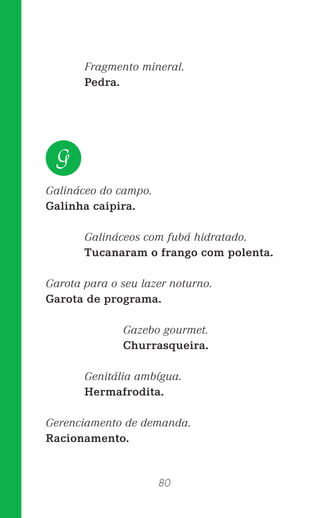 80
Fragmento mineral.
Pedra.
Galináceo do campo.
Galinha caipira.
Galináceos com fubá hidratado.
Tucanaram o frango com polenta.
Garota para o seu lazer noturno.
Garota de programa.
Gazebo gourmet.
Churrasqueira.
Genitália ambígua.
Hermafrodita.
Gerenciamento de demanda.
Racionamento.
G
 