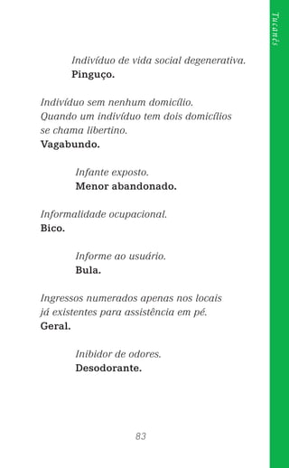 83
Tucanês
Indivíduo de vida social degenerativa.
Pinguço.
Indivíduo sem nenhum domicílio.
Quando um indivíduo tem dois domicílios
se chama libertino.
Vagabundo.
Infante exposto.
Menor abandonado.
Informalidade ocupacional.
Bico.
Informe ao usuário.
Bula.
Ingressos numerados apenas nos locais
já existentes para assistência em pé.
Geral.
Inibidor de odores.
Desodorante.
 