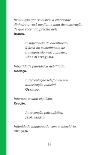 84
Instituição que se dispõe a emprestar
dinheiro a você mediante uma demonstração
de que você não precisa dele.
Banco.
Insuﬁciência de adentração
à àrea no cometimento de
transgressão pelo zagueiro.
Pênalti irregular.
Integridade patológica debilitada.
Doença.
Interceptação telefônica sob
autorização judicial.
Grampo.
Interesse sexual explícito.
Ereção.
Intervenção paisagística.
Jardinagem.
Intimidade inadequada com a estagiária.
Chupeta.
 