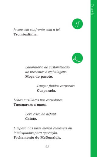 85
Tucanês
Jovens em confronto com a lei.
Trombadinha.
Laboratório de customização
de presentes e embalagens.
Moça do pacote.
Lançar ﬂuidos corporais.
Cusparada.
Leitos auxiliares nos corredores.
Tucanaram a maca.
Leve risco de défaut.
Calote.
Limpeza nas lojas menos rentáveis ou
inadequadas para operação.
Fechamento do McDonald’s.
J
L
 