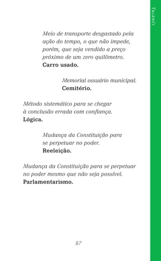 87
Tucanês
Meio de transporte desgastado pela
ação do tempo, o que não impede,
porém, que seja vendido a preço
próximo de um zero quilômetro.
Carro usado.
Memorial ossuário municipal.
Cemitério.
Método sistemático para se chegar
à conclusão errada com conﬁança.
Lógica.
Mudança da Constituição para
se perpetuar no poder.
Reeleição.
Mudança da Constituição para se perpetuar
no poder mesmo que não seja possível.
Parlamentarismo.
 