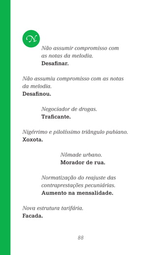 88
Não assumir compromisso com
as notas da melodia.
Desaﬁnar.
Não assumiu compromisso com as notas
da melodia.
Desaﬁnou.
Negociador de drogas.
Traﬁcante.
Nigérrimo e pilolíssimo triângulo pubiano.
Xoxota.
Nômade urbano.
Morador de rua.
Normatização do reajuste das
contraprestações pecuniárias.
Aumento na mensalidade.
Nova estrutura tarifária.
Facada.
N
 