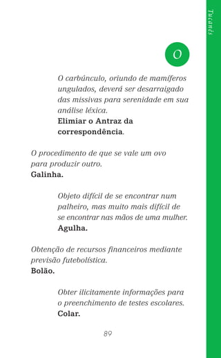 89
Tucanês
O carbúnculo, oriundo de mamíferos
ungulados, deverá ser desarraigado
das missivas para serenidade em sua
análise léxica.
Elimiar o Antraz da
correspondência.
O procedimento de que se vale um ovo
para produzir outro.
Galinha.
Objeto difícil de se encontrar num
palheiro, mas muito mais difícil de
se encontrar nas mãos de uma mulher.
Agulha.
Obtenção de recursos ﬁnanceiros mediante
previsão futebolística.
Bolão.
Obter ilicitamente informações para
o preenchimento de testes escolares.
Colar.
O
 