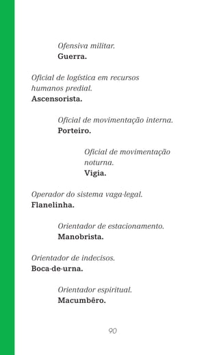 90
Ofensiva militar.
Guerra.
Oﬁcial de logística em recursos
humanos predial.
Ascensorista.
Oﬁcial de movimentação interna.
Porteiro.
Oﬁcial de movimentação
noturna.
Vigia.
Operador do sistema vaga-legal.
Flanelinha.
Orientador de estacionamento.
Manobrista.
Orientador de indecisos.
Boca-de-urna.
Orientador espiritual.
Macumbêro.
 
