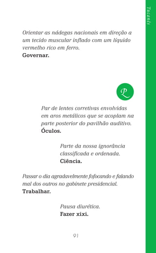 91
Tucanês
Orientar as nádegas nacionais em direção a
um tecido muscular inﬂado com um líquido
vermelho rico em ferro.
Governar.
Par de lentes corretivas envolvidas
em aros metálicos que se acoplam na
parte posterior do pavilhão auditivo.
Óculos.
Parte da nossa ignorância
classiﬁcada e ordenada.
Ciência.
Passar o dia agradavelmente fofocando e falando
mal dos outros no gabinete presidencial.
Trabalhar.
Pausa diurética.
Fazer xixi.
P
 