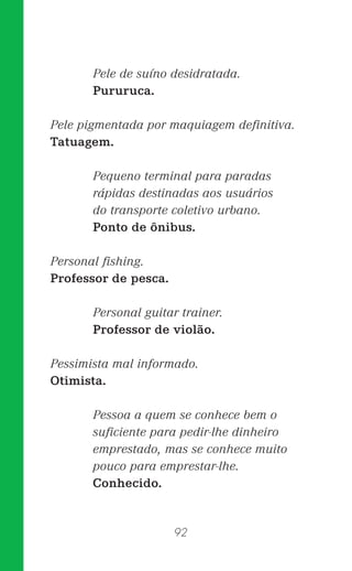 92
Pele de suíno desidratada.
Pururuca.
Pele pigmentada por maquiagem deﬁnitiva.
Tatuagem.
Pequeno terminal para paradas
rápidas destinadas aos usuários
do transporte coletivo urbano.
Ponto de ônibus.
Personal ﬁshing.
Professor de pesca.
Personal guitar trainer.
Professor de violão.
Pessimista mal informado.
Otimista.
Pessoa a quem se conhece bem o
suﬁciente para pedir-lhe dinheiro
emprestado, mas se conhece muito
pouco para emprestar-lhe.
Conhecido.
 