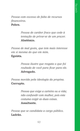 93
Tucanês
Pessoa com excesso de falta de recursos
ﬁnanceiros.
Pobre.
Pessoa de caráter fraco que cede à
tentação de privar-se de um prazer.
Abstêmio.
Pessoa de mal gosto, que tem mais interesse
em si mesma do que em mim.
Egoísta.
Pessoa ilustre que resgata o que foi
roubado de você para ﬁcar para ele.
Advogado.
Pessoa movida pela ideologia da propina.
Corrupto.
Pessoa que exige a carteira ou a vida;
não confundir com mulher, pois esta
costuma exigir as duas coisas.
Assaltante.
Pessoa que se candidata a cargo público.
Ladrão.
 