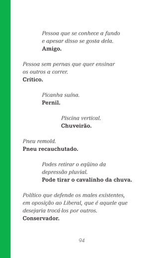 94
Pessoa que se conhece a fundo
e apesar disso se gosta dela.
Amigo.
Pessoa sem pernas que quer ensinar
os outros a correr.
Crítico.
Picanha suína.
Pernil.
Piscina vertical.
Chuveirão.
Pneu remold.
Pneu recauchutado.
Podes retirar o eqüino da
depressão pluvial.
Pode tirar o cavalinho da chuva.
Político que defende os males existentes,
em oposição ao Liberal, que é aquele que
desejaria trocá-los por outros.
Conservador.
 