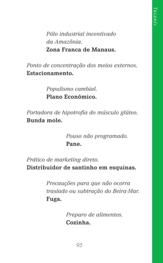95
Tucanês
Pólo industrial incentivado
da Amazônia.
Zona Franca de Manaus.
Ponto de concentração dos meios externos.
Estacionamento.
Populismo cambial.
Plano Econômico.
Portadora de hipotroﬁa do músculo glúteo.
Bunda mole.
Pouso não programado.
Pane.
Prático de marketing direto.
Distribuidor de santinho em esquinas.
Precauções para que não ocorra
traslado ou subtração do Beira-Mar.
Fuga.
Preparo de alimentos.
Cozinha.
 