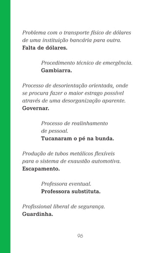 96
Problema com o transporte físico de dólares
de uma instituição bancária para outra.
Falta de dólares.
Procedimento técnico de emergência.
Gambiarra.
Processo de desorientação orientada, onde
se procura fazer o maior estrago possível
através de uma desorganização aparente.
Governar.
Processo de realinhamento
de pessoal.
Tucanaram o pé na bunda.
Produção de tubos metálicos ﬂexíveis
para o sistema de exaustão automotiva.
Escapamento.
Professora eventual.
Professora substituta.
Proﬁssional liberal de segurança.
Guardinha.
 