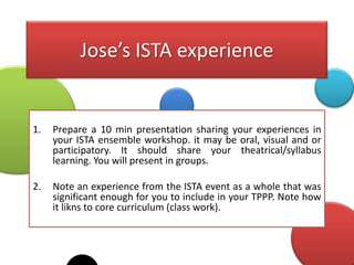 Jose’s ISTA experience


1.   Prepare a 10 min presentation sharing your experiences in
     your ISTA ensemble workshop. it may be oral, visual and or
     participatory. It should share your theatrical/syllabus
     learning. You will present in groups.

2.   Note an experience from the ISTA event as a whole that was
     significant enough for you to include in your TPPP. Note how
     it likns to core curriculum (class work).
 