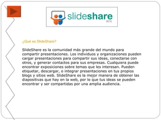 ¿Qué es SlideShare?   SlideShare es la comunidad más grande del mundo para compartir presentaciones. Los individuos y organizaciones pueden cargar presentaciones para compartir sus ideas, conectarse con otros, y generar contactos para sus empresas. Cualquiera puede encontrar exposiciones sobre temas que les interesan. Pueden etiquetar, descargar, o integrar presentaciones en tus propios blogs y sitios web. SlideShare es la mejor manera de obtener las diapositivas que hay en la web, por lo que tus ideas se pueden encontrar y ser compartidas por una amplia audiencia. 