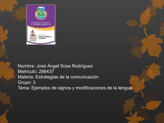 Nombre: José Ángel Sosa Rodríguez
Matriculo: 286437
Materia: Estrategias de la comunicación
Grupo: 3
Tema: Ejemplos de signos y modificaciones de la lengua
 
