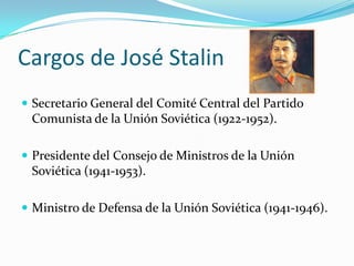 Cargos de José Stalin
 Secretario General del Comité Central del Partido

Comunista de la Unión Soviética (1922-1952).
 Presidente del Consejo de Ministros de la Unión

Soviética (1941-1953).
 Ministro de Defensa de la Unión Soviética (1941-1946).

 