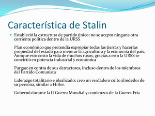Característica de Stalin
 Estableció la estructura de partido único: no se acepto ninguna otra

corriente política dentro de la URSS

Plan económico que pretendía expropiar todas las tierras y hacerlas
propiedad del estado para mejorar la agricultura y la economía del país.
Aunque esto costo la vida de muchos rusos, gracias a esto la URSS se
convirtió en potencia industrial y económica
Purgas: en contra de sus detractores, incluso dentro de los miembros
del Partido Comunista
Liderazgo totalitario e idealizado: creo un verdadero culto alrededor de
su persona, similar a Hitler.
Gobernó durante la II Guerra Mundial y comienzos de la Guerra Fría

 