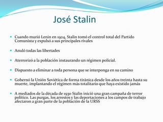 José Stalin
 Cuando murió Lenin en 1924, Stalin tomó el control total del Partido

Comunista y expulsó a sus principales rivales

 Anuló todas las libertades
 Aterrorizó a la población instaurando un régimen policial.

 Dispuesto a eliminar a toda persona que se interponga en su camino
 Gobernó la Unión Soviética de forma tiránica desde los años treinta hasta su
muerte, implantando el régimen más totalitario que haya existido jamás
 A mediados de la década de 1930 Stalin inició una gran campaña de terror

político. Las purgas, los arrestos y las deportaciones a los campos de trabajo
afectaron a gran parte de la población de la URSS

 