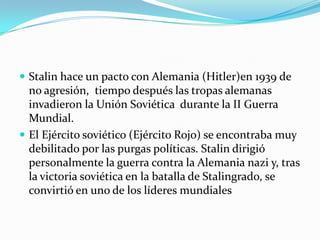  Stalin hace un pacto con Alemania (Hitler)en 1939 de

no agresión, tiempo después las tropas alemanas
invadieron la Unión Soviética durante la II Guerra
Mundial.
 El Ejército soviético (Ejército Rojo) se encontraba muy
debilitado por las purgas políticas. Stalin dirigió
personalmente la guerra contra la Alemania nazi y, tras
la victoria soviética en la batalla de Stalingrado, se
convirtió en uno de los líderes mundiales

 