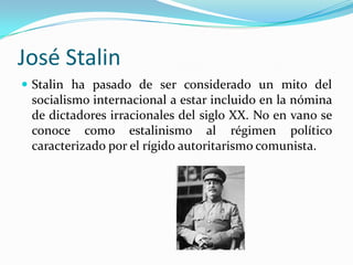 José Stalin
 Stalin ha pasado de ser considerado un mito del

socialismo internacional a estar incluido en la nómina
de dictadores irracionales del siglo XX. No en vano se
conoce como estalinismo al régimen político
caracterizado por el rígido autoritarismo comunista.

 