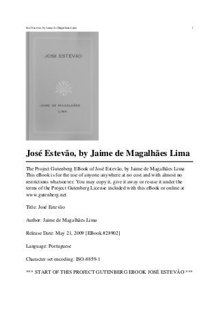José Estevão, by Jaime de Magalhães Lima
The Project Gutenberg EBook of José Estevão, by Jaime de Magalhães Lima
This eBook is for the use of anyone anywhere at no cost and with almost no
restrictions whatsoever. You may copy it, give it away or re-use it under the
terms of the Project Gutenberg License included with this eBook or online at
www.gutenberg.net
Title: José Estevão
Author: Jaime de Magalhães Lima
Release Date: May 21, 2009 [EBook #28902]
Language: Portuguese
Character set encoding: ISO-8859-1
*** START OF THIS PROJECT GUTENBERG EBOOK JOSÉ ESTEVÃO ***
José Estevão, by Jaime de Magalhães Lima 1
 