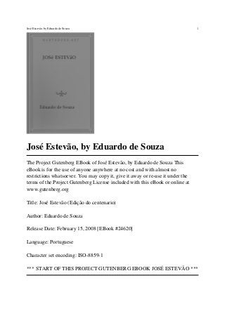 José Estevão, by Eduardo de Souza
The Project Gutenberg EBook of José Estevão, by Eduardo de Souza This
eBook is for the use of anyone anywhere at no cost and with almost no
restrictions whatsoever. You may copy it, give it away or re-use it under the
terms of the Project Gutenberg License included with this eBook or online at
www.gutenberg.org
Title: José Estevão (Edição do centenario)
Author: Eduardo de Souza
Release Date: February 15, 2008 [EBook #24620]
Language: Portuguese
Character set encoding: ISO-8859-1
*** START OF THIS PROJECT GUTENBERG EBOOK JOSÉ ESTEVÃO ***
José Estevão, by Eduardo de Souza 1
 