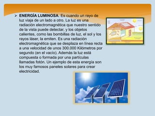  ENERGÍA LUMINOSA. Es cuando un rayo de
luz viaja de un lado a otro. La luz es una
radiación electromagnética que nuestro sentido
de la vista puede detectar, y los objetos
calientes, como las bombillas de luz, el sol y los
rayos láser, la emiten. Es una radiación
electromagnética que se desplaza en línea recta
a una velocidad de unos 300.000 Kilómetros por
segundo (en el vacío). Además la luz está
compuesta o formada por una partículas
llamadas fotón. Un ejemplo de esta energía son
los muy famosos paneles solares para crear
electricidad.
 