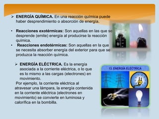  ENERGÍA QUÍMICA. En una reacción química puede
haber desprendimiento o absorción de energía.
• Reacciones exotérmicas: Son aquellas en las que se
desprende (emite) energía al producirse la reacción
química.
• Reacciones endotérmicas: Son aquellas en la que
se necesita absorber energía del exterior para que se
produzca la reacción química.
 ENERGÍA ELÉCTRICA. Es la energía
asociada a la corriente eléctrica, o lo que
es lo mismo a las cargas (electrones) en
movimiento.
Por ejemplo, la corriente eléctrica al
atravesar una lámpara, la energía contenida
en la corriente eléctrica (electrones en
movimiento) se convierte en luminosa y
calorífica en la bombilla.
 